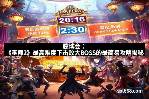 滕博会：《巫师2》最高难度下击败大BOSS的最简易攻略揭秘